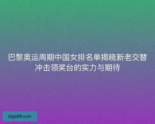 巴黎奥运周期中国女排名单揭晓新老交替冲击领奖台的实力与期待