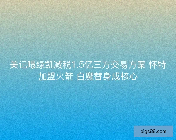 美记曝绿凯减税1.5亿三方交易方案 怀特加盟火箭 白魔替身成核心 美记曝绿凯减税1.5亿三方交易方案 怀特加盟火箭 白魔替身成核心