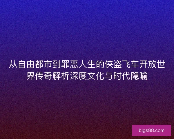 从自由都市到罪恶人生的侠盗飞车开放世界传奇解析深度文化与时代隐喻