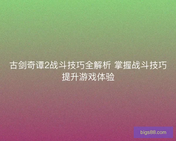 古剑奇谭2战斗技巧全解析 掌握战斗技巧提升游戏体验 古剑奇谭2战斗技巧全解析 掌握战斗技巧提升游戏体验