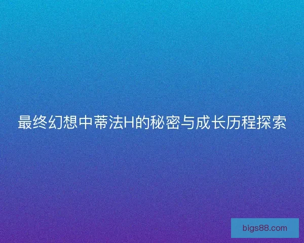 最终幻想中蒂法H的秘密与成长历程探索
