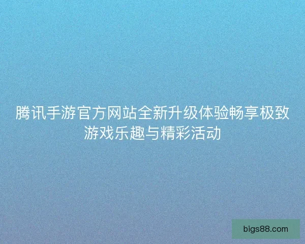 腾讯手游官方网站全新升级体验畅享极致游戏乐趣与精彩活动
