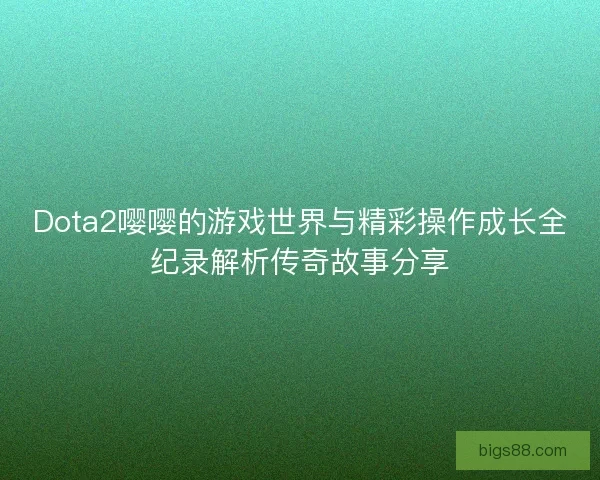 Dota2嘤嘤的游戏世界与精彩操作成长全纪录解析传奇故事分享 Dota2嘤嘤的游戏世界与精彩操作成长全纪录解析传奇故事分享