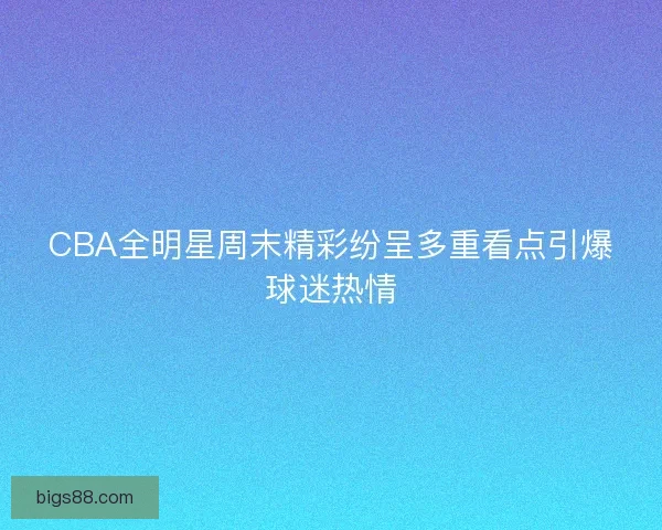 CBA全明星周末精彩纷呈多重看点引爆球迷热情