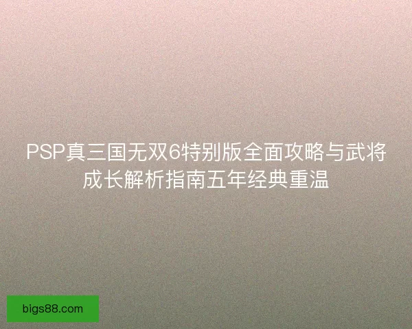 PSP真三国无双6特别版全面攻略与武将成长解析指南五年经典重温