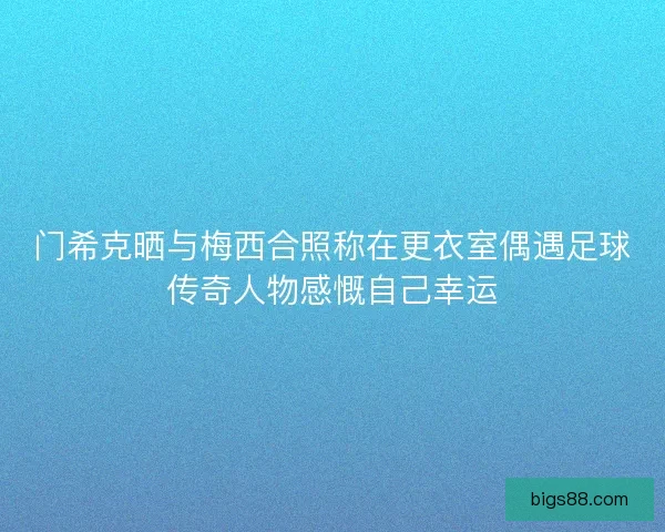 门希克晒与梅西合照称在更衣室偶遇足球传奇人物感慨自己幸运 门希克晒与梅西合照称在更衣室偶遇足球传奇人物感慨自己幸运