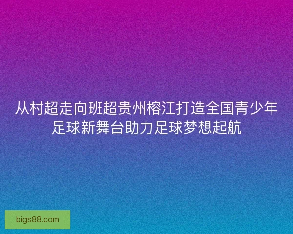 从村超走向班超贵州榕江打造全国青少年足球新舞台助力足球梦想起航