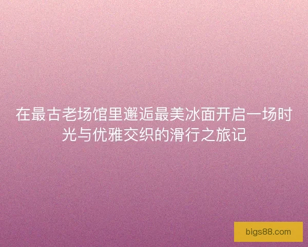 在最古老场馆里邂逅最美冰面开启一场时光与优雅交织的滑行之旅记