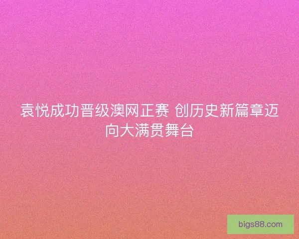 袁悦成功晋级澳网正赛 创历史新篇章迈向大满贯舞台