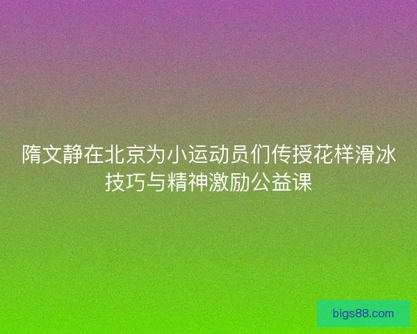 隋文静在北京为小运动员们传授花样滑冰技巧与精神激励公益课