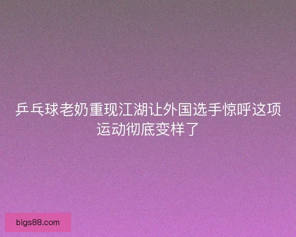 乒乓球老奶重现江湖让外国选手惊呼这项运动彻底变样了
