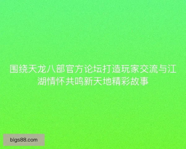 围绕天龙八部官方论坛打造玩家交流与江湖情怀共鸣新天地精彩故事