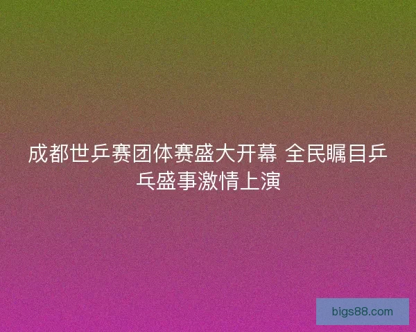 成都世乒赛团体赛盛大开幕 全民瞩目乒乓盛事激情上演 成都世乒赛团体赛盛大开幕 全民瞩目乒乓盛事激情上演