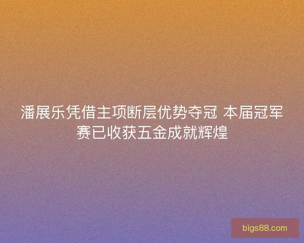 潘展乐凭借主项断层优势夺冠 本届冠军赛已收获五金成就辉煌