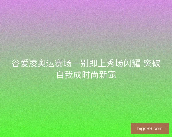 谷爱凌奥运赛场一别即上秀场闪耀 突破自我成时尚新宠
