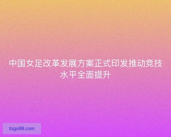 中国女足改革发展方案正式印发推动竞技水平全面提升