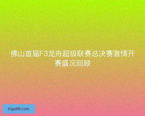 佛山首届F3龙舟超级联赛总决赛激情开赛盛况回顾