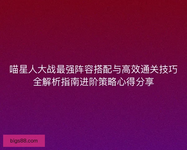 喵星人大战最强阵容搭配与高效通关技巧全解析指南进阶策略心得分享 喵星人大战最强阵容搭配与高效通关技巧全解析指南进阶策略心得分享