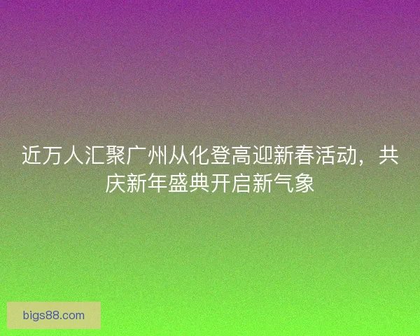 近万人汇聚广州从化登高迎新春活动,共庆新年盛典开启新气象 近万人汇聚广州从化登高迎新春活动,共庆新年盛典开启新气象