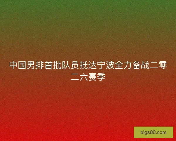 中国男排首批队员抵达宁波全力备战二零二六赛季