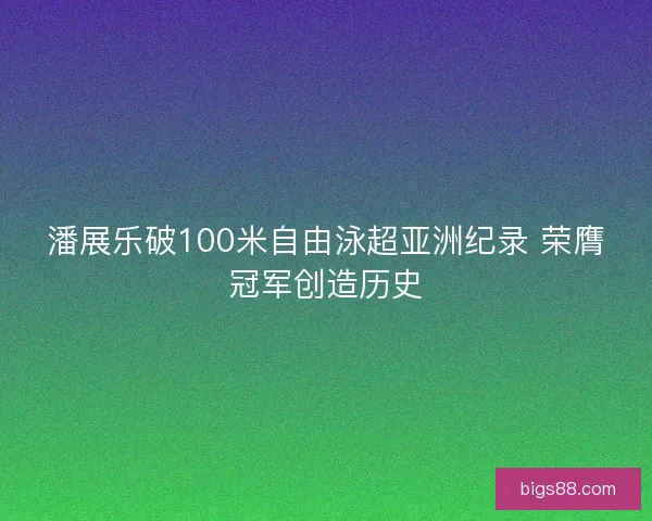 潘展乐破100米自由泳超亚洲纪录 荣膺冠军创造历史 潘展乐破100米自由泳超亚洲纪录 荣膺冠军创造历史