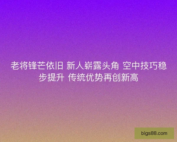 老将锋芒依旧 新人崭露头角 空中技巧稳步提升 传统优势再创新高 老将锋芒依旧 新人崭露头角 空中技巧稳步提升 传统优势再创新高