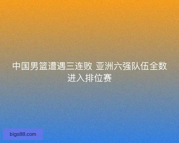 中国男篮遭遇三连败 亚洲六强队伍全数进入排位赛